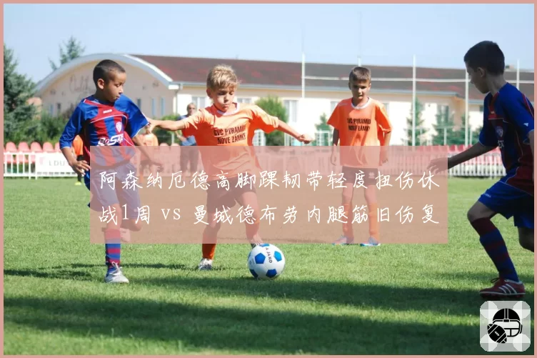 阿森纳厄德高脚踝韧带轻度扭伤休战1周 vs 曼城德布劳内腿筋旧伤复发缺阵6场,中场司令塔伤病管理差异