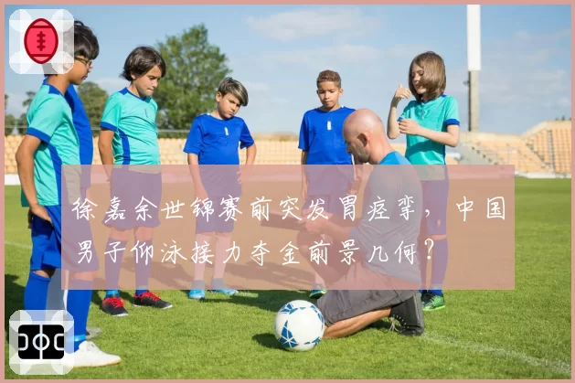 徐嘉余世锦赛前突发胃痉挛，中国男子仰泳接力夺金前景几何？