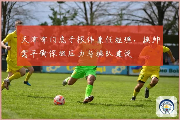 天津津门虎于根伟兼任经理，换帅需平衡保级压力与梯队建设