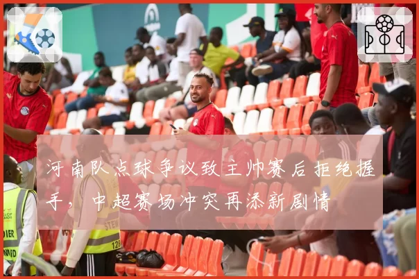 河南队点球争议致主帅赛后拒绝握手，中超赛场冲突再添新剧情