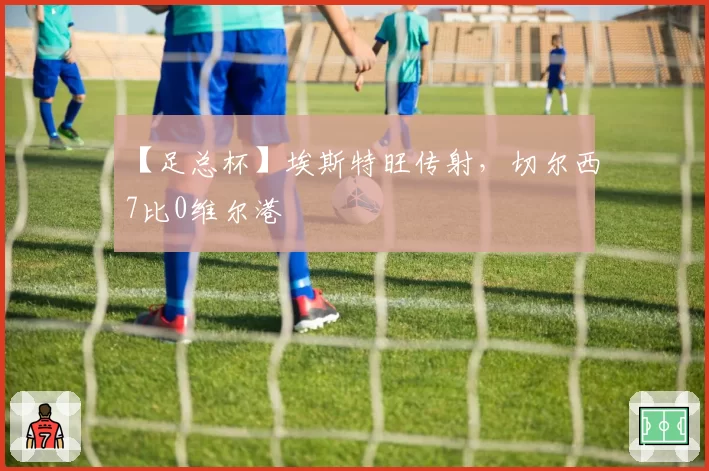 【足总杯】埃斯特旺传射,切尔西7比0维尔港