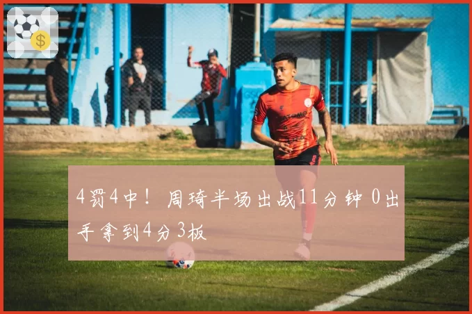 4罚4中！周琦半场出战11分钟 0出手拿到4分3板