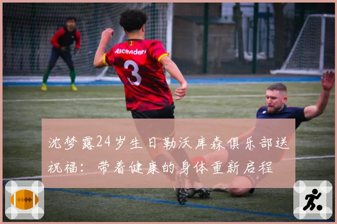 沈梦露24岁生日勒沃库森俱乐部送祝福：带着健康的身体重新启程
