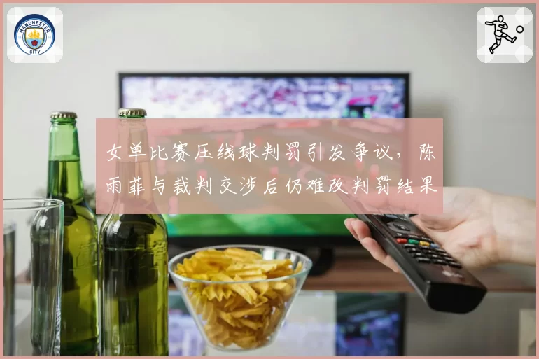女单比赛压线球判罚引发争议,陈雨菲与裁判交涉后仍难改判罚结果