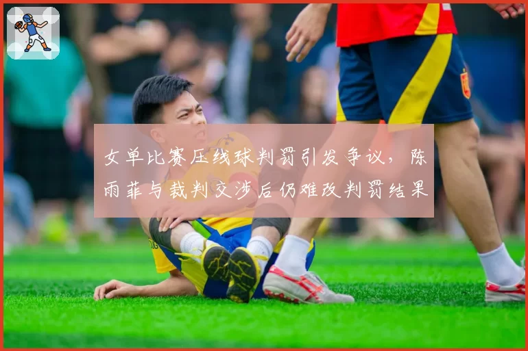 女单比赛压线球判罚引发争议,陈雨菲与裁判交涉后仍难改判罚结果
