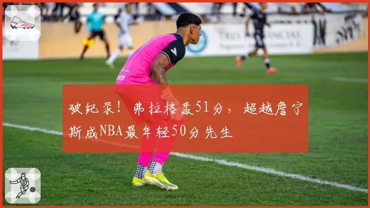 破纪录！弗拉格轰51分，超越詹宁斯成NBA最年轻50分先生
