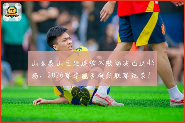 山东泰山主场连续不败场次已达45场，2026赛季能否刷新联赛纪录？