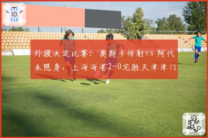 外援决定比赛：奥斯卡传射vs 阿代米隐身，上海海港2-0完胜天津津门虎