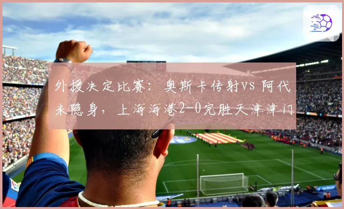 外援决定比赛：奥斯卡传射vs 阿代米隐身，上海海港2-0完胜天津津门虎