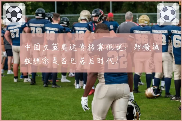 中国女篮奥运资格赛低迷，郑薇执教理念是否已落后时代？