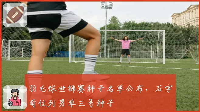 羽毛球世锦赛种子名单公布,石宇奇位列男单三号种子