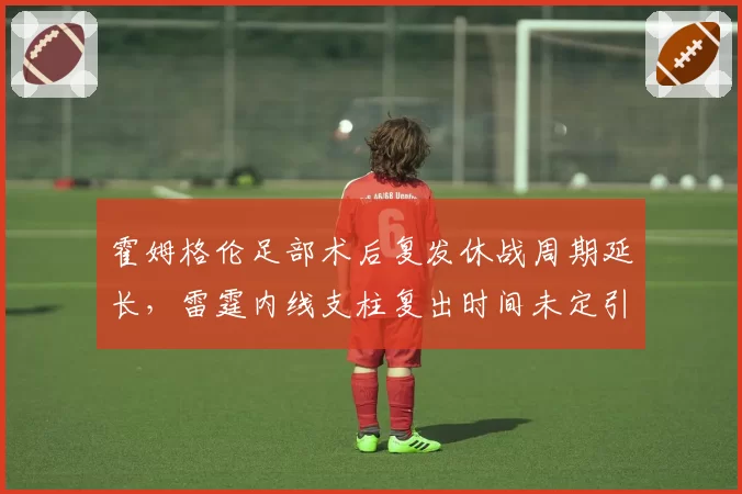 霍姆格伦足部术后复发休战周期延长,雷霆内线支柱复出时间未定引担忧
