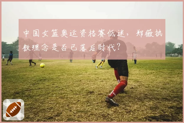 中国女篮奥运资格赛低迷，郑薇执教理念是否已落后时代？