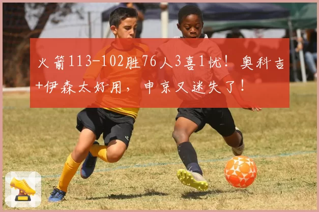 火箭113-102胜76人3喜1忧！奥科吉+伊森太好用，申京又迷失了！