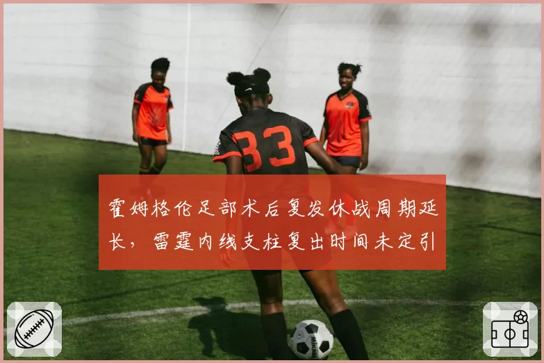 霍姆格伦足部术后复发休战周期延长,雷霆内线支柱复出时间未定引担忧
