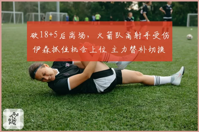 砍18+5后离场，火箭队高射手受伤 伊森抓住机会上位 主力替补切换