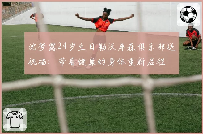沈梦露24岁生日勒沃库森俱乐部送祝福:带着健康的身体重新启程