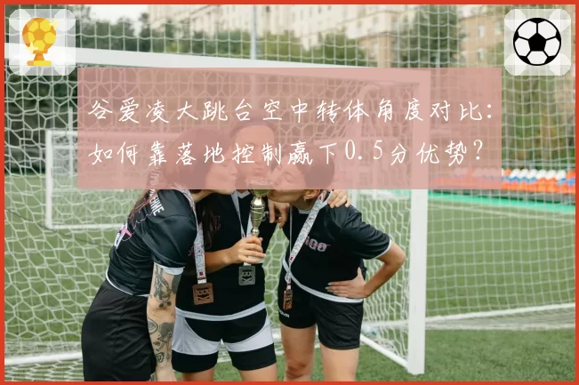 谷爱凌大跳台空中转体角度对比：如何靠落地控制赢下0.5分优势？