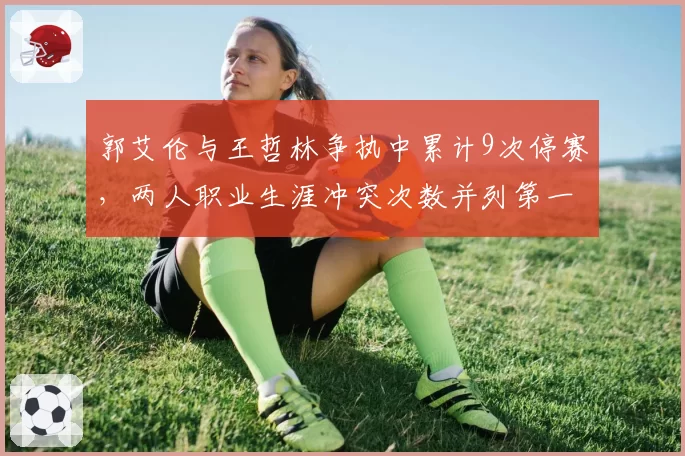 郭艾伦与王哲林争执中累计9次停赛,两人职业生涯冲突次数并列第一