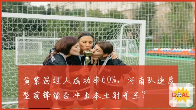 黄紫昌过人成功率60%,河南队速度型前锋能否冲击本土射手王?