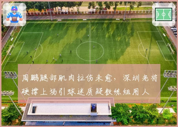 周鹏腿部肌肉拉伤未愈，深圳老将硬撑上场引球迷质疑教练组用人
