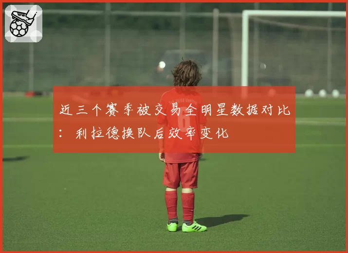 近三个赛季被交易全明星数据对比:利拉德换队后效率变化