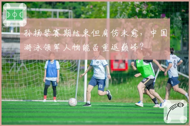 孙杨禁赛期结束但肩伤未愈，中国游泳领军人物能否重返巅峰？