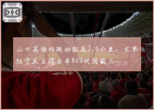 山口茜场均跑动距离3.6公里，女单防守反击得分率86%巩固前三