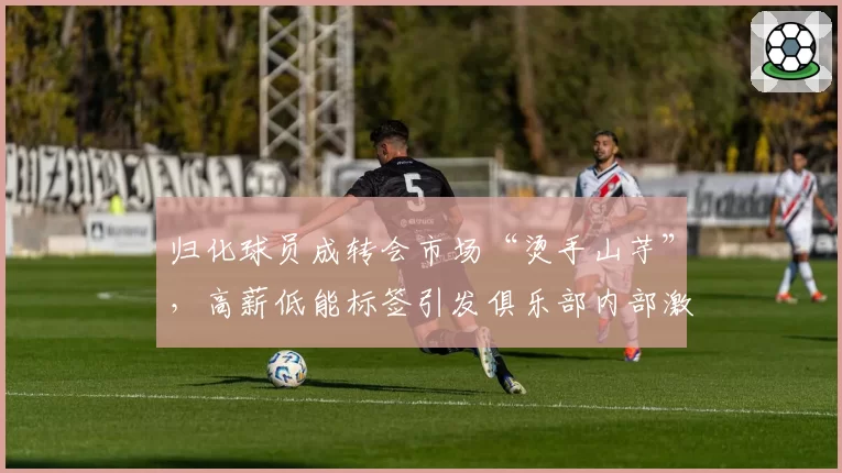 归化球员成转会市场“烫手山芋”，高薪低能标签引发俱乐部内部激烈辩论