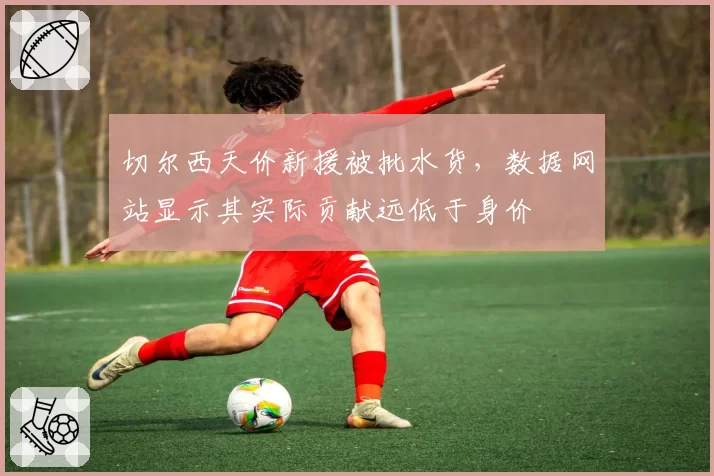 切尔西天价新援被批水货，数据网站显示其实际贡献远低于身价