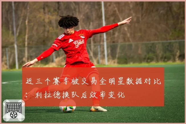 近三个赛季被交易全明星数据对比:利拉德换队后效率变化