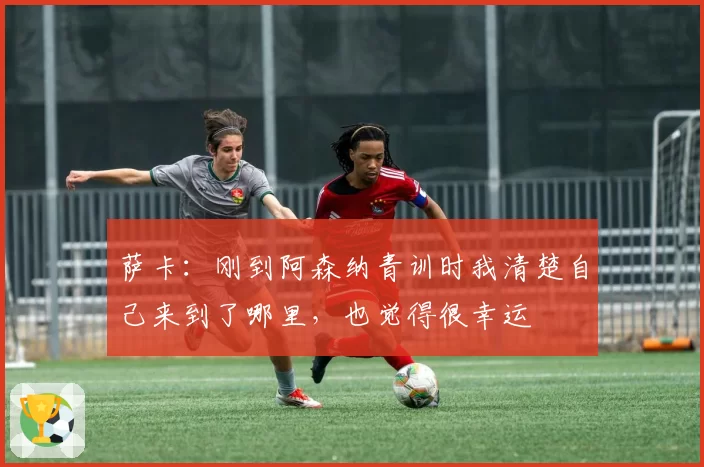 萨卡:刚到阿森纳青训时我清楚自己来到了哪里,也觉得很幸运