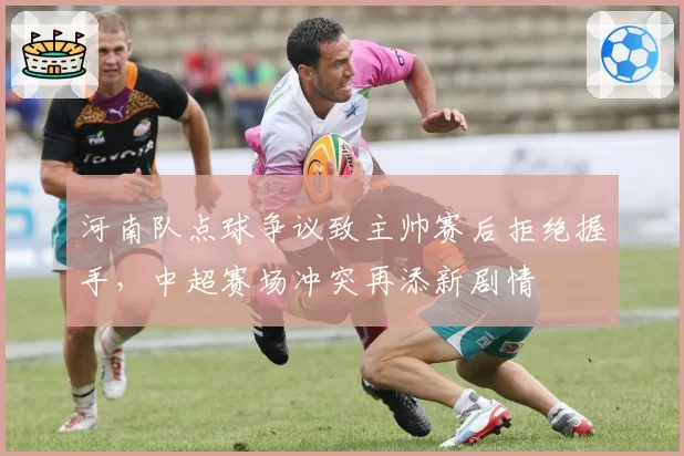 河南队点球争议致主帅赛后拒绝握手，中超赛场冲突再添新剧情