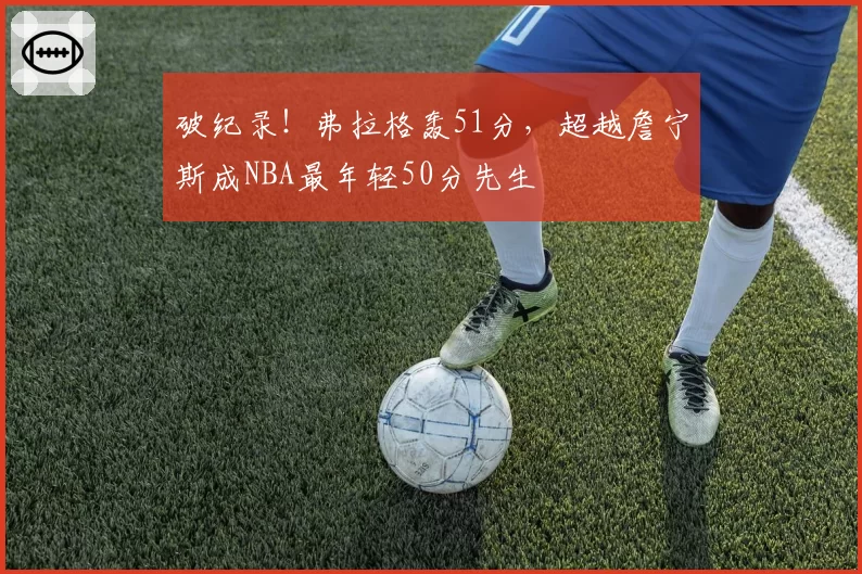 破纪录！弗拉格轰51分，超越詹宁斯成NBA最年轻50分先生