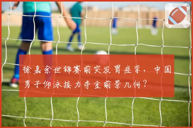 徐嘉余世锦赛前突发胃痉挛，中国男子仰泳接力夺金前景几何？