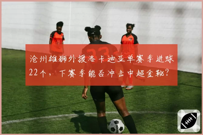 沧州雄狮外援洛卡迪亚单赛季进球22个，下赛季能否冲击中超金靴？