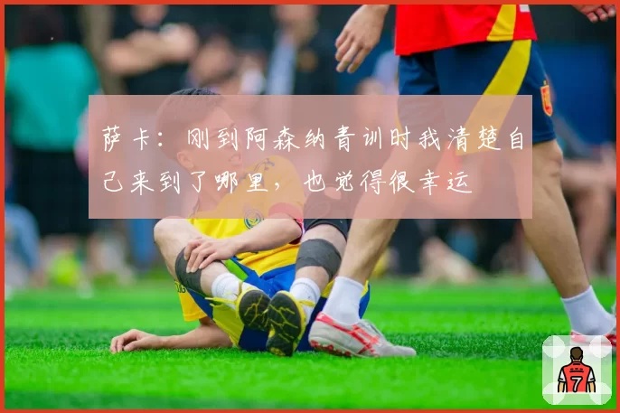 萨卡：刚到阿森纳青训时我清楚自己来到了哪里，也觉得很幸运
