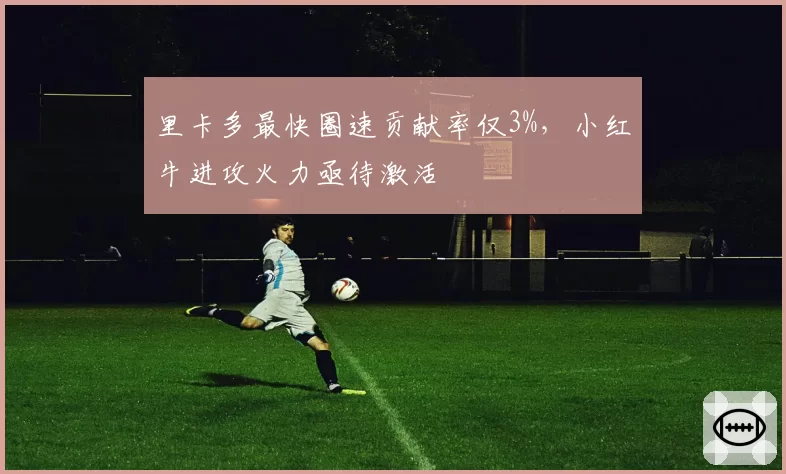 里卡多最快圈速贡献率仅3%，小红牛进攻火力亟待激活
