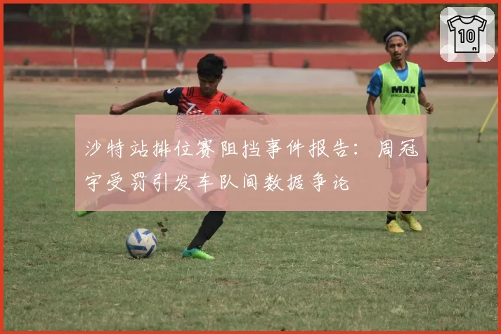 沙特站排位赛阻挡事件报告：周冠宇受罚引发车队间数据争论