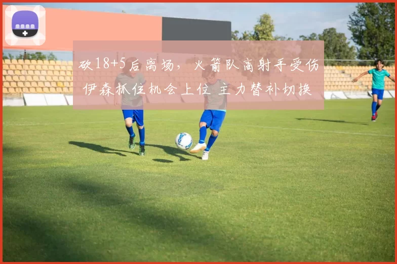 砍18+5后离场，火箭队高射手受伤 伊森抓住机会上位 主力替补切换