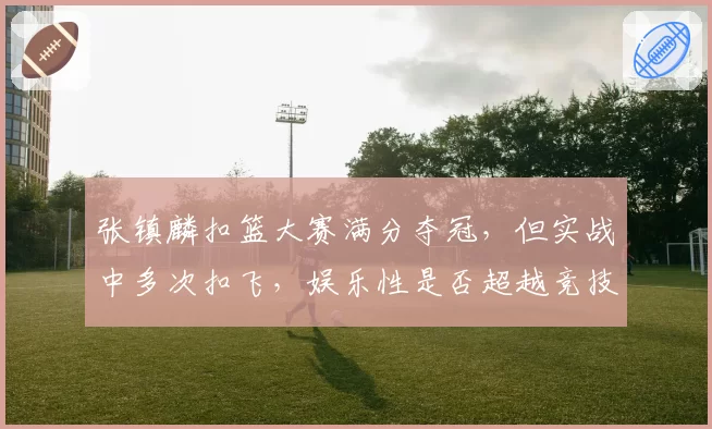 张镇麟扣篮大赛满分夺冠,但实战中多次扣飞,娱乐性是否超越竞技性?