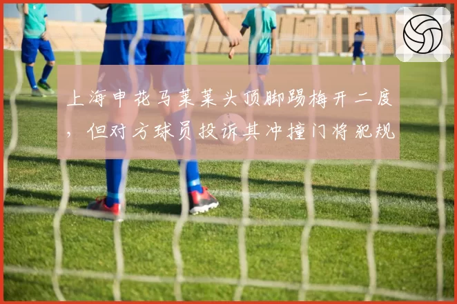 上海申花马莱莱头顶脚踢梅开二度，但对方球员投诉其冲撞门将犯规在先被无视