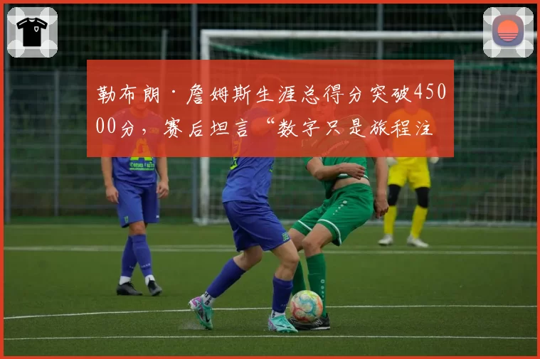 勒布朗·詹姆斯生涯总得分突破45000分，赛后坦言“数字只是旅程注脚”